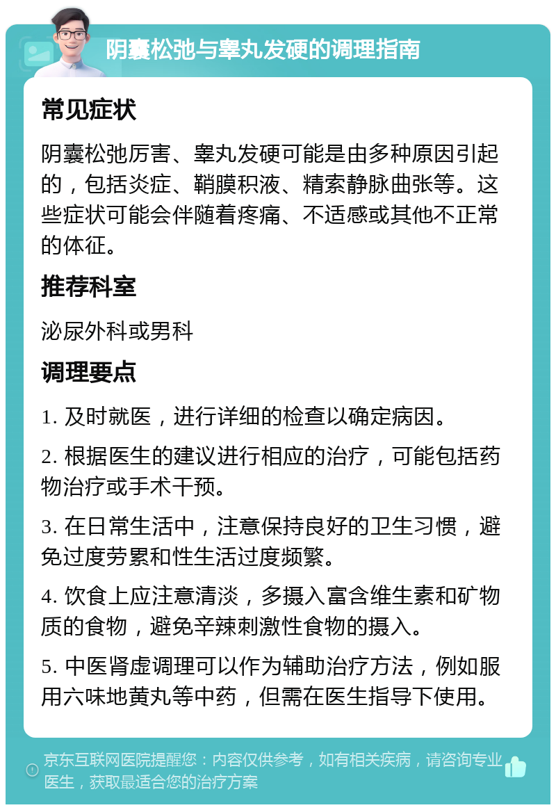 阴囊松弛与睾丸发硬的调理指南 常见症状 阴囊松弛厉害、睾丸发硬可能是由多种原因引起的，包括炎症、鞘膜积液、精索静脉曲张等。这些症状可能会伴随着疼痛、不适感或其他不正常的体征。 推荐科室 泌尿外科或男科 调理要点 1. 及时就医，进行详细的检查以确定病因。 2. 根据医生的建议进行相应的治疗，可能包括药物治疗或手术干预。 3. 在日常生活中，注意保持良好的卫生习惯，避免过度劳累和性生活过度频繁。 4. 饮食上应注意清淡，多摄入富含维生素和矿物质的食物，避免辛辣刺激性食物的摄入。 5. 中医肾虚调理可以作为辅助治疗方法，例如服用六味地黄丸等中药，但需在医生指导下使用。