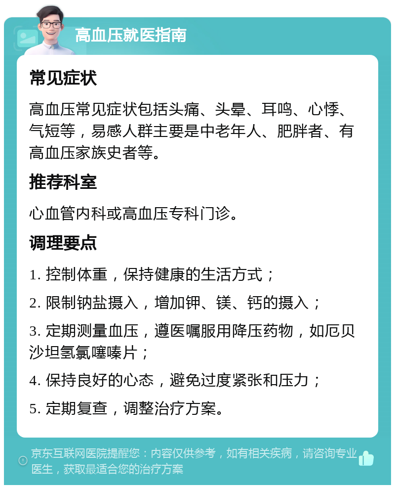 高血压就医指南 常见症状 高血压常见症状包括头痛、头晕、耳鸣、心悸、气短等，易感人群主要是中老年人、肥胖者、有高血压家族史者等。 推荐科室 心血管内科或高血压专科门诊。 调理要点 1. 控制体重，保持健康的生活方式； 2. 限制钠盐摄入，增加钾、镁、钙的摄入； 3. 定期测量血压，遵医嘱服用降压药物，如厄贝沙坦氢氯噻嗪片； 4. 保持良好的心态，避免过度紧张和压力； 5. 定期复查，调整治疗方案。