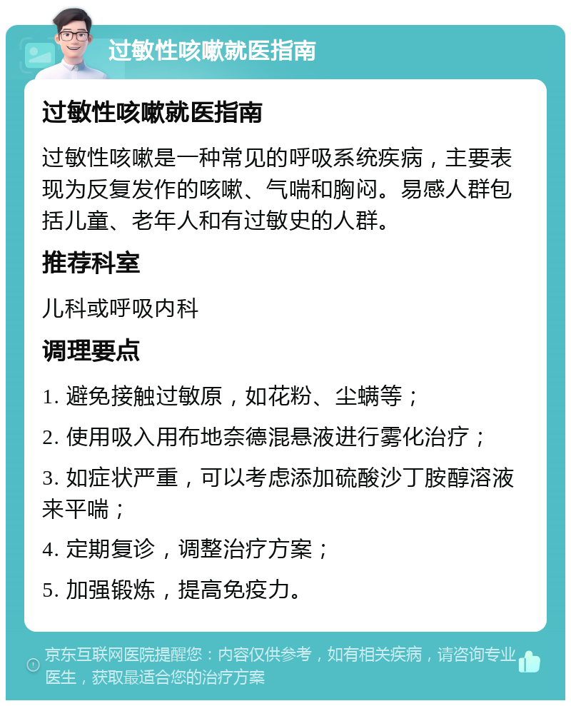 过敏性咳嗽就医指南 过敏性咳嗽就医指南 过敏性咳嗽是一种常见的呼吸系统疾病，主要表现为反复发作的咳嗽、气喘和胸闷。易感人群包括儿童、老年人和有过敏史的人群。 推荐科室 儿科或呼吸内科 调理要点 1. 避免接触过敏原，如花粉、尘螨等； 2. 使用吸入用布地奈德混悬液进行雾化治疗； 3. 如症状严重，可以考虑添加硫酸沙丁胺醇溶液来平喘； 4. 定期复诊，调整治疗方案； 5. 加强锻炼，提高免疫力。