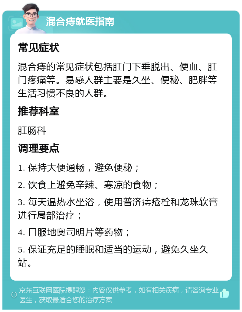 混合痔就医指南 常见症状 混合痔的常见症状包括肛门下垂脱出、便血、肛门疼痛等。易感人群主要是久坐、便秘、肥胖等生活习惯不良的人群。 推荐科室 肛肠科 调理要点 1. 保持大便通畅，避免便秘； 2. 饮食上避免辛辣、寒凉的食物； 3. 每天温热水坐浴，使用普济痔疮栓和龙珠软膏进行局部治疗； 4. 口服地奥司明片等药物； 5. 保证充足的睡眠和适当的运动，避免久坐久站。