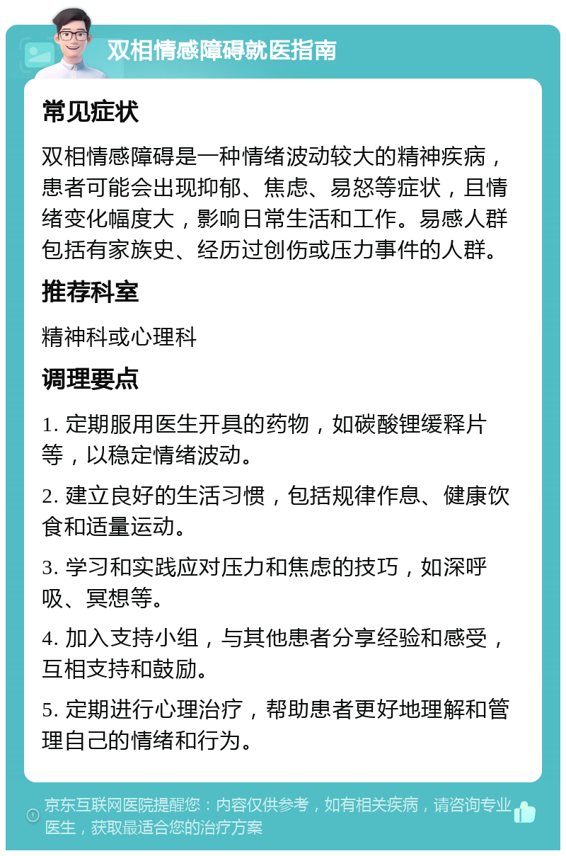 双相情感障碍就医指南 常见症状 双相情感障碍是一种情绪波动较大的精神疾病，患者可能会出现抑郁、焦虑、易怒等症状，且情绪变化幅度大，影响日常生活和工作。易感人群包括有家族史、经历过创伤或压力事件的人群。 推荐科室 精神科或心理科 调理要点 1. 定期服用医生开具的药物，如碳酸锂缓释片等，以稳定情绪波动。 2. 建立良好的生活习惯，包括规律作息、健康饮食和适量运动。 3. 学习和实践应对压力和焦虑的技巧，如深呼吸、冥想等。 4. 加入支持小组，与其他患者分享经验和感受，互相支持和鼓励。 5. 定期进行心理治疗，帮助患者更好地理解和管理自己的情绪和行为。