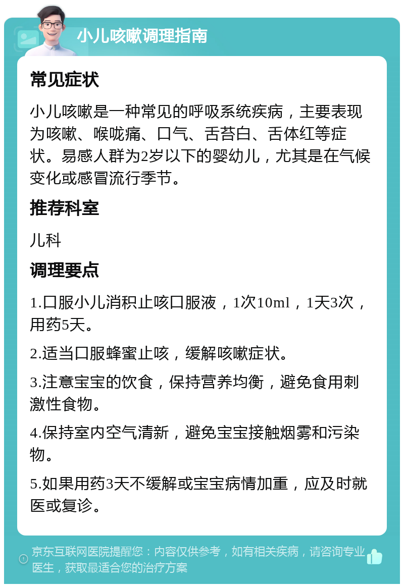 小儿咳嗽调理指南 常见症状 小儿咳嗽是一种常见的呼吸系统疾病，主要表现为咳嗽、喉咙痛、口气、舌苔白、舌体红等症状。易感人群为2岁以下的婴幼儿，尤其是在气候变化或感冒流行季节。 推荐科室 儿科 调理要点 1.口服小儿消积止咳口服液，1次10ml，1天3次，用药5天。 2.适当口服蜂蜜止咳，缓解咳嗽症状。 3.注意宝宝的饮食，保持营养均衡，避免食用刺激性食物。 4.保持室内空气清新，避免宝宝接触烟雾和污染物。 5.如果用药3天不缓解或宝宝病情加重，应及时就医或复诊。