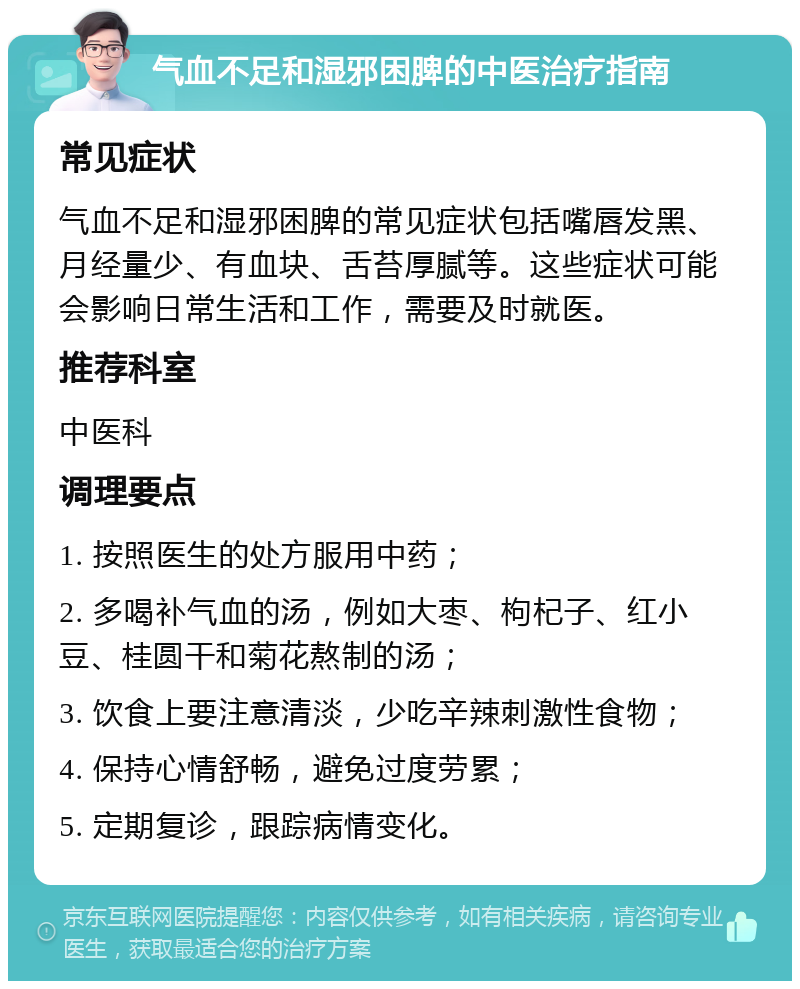 气血不足和湿邪困脾的中医治疗指南 常见症状 气血不足和湿邪困脾的常见症状包括嘴唇发黑、月经量少、有血块、舌苔厚腻等。这些症状可能会影响日常生活和工作，需要及时就医。 推荐科室 中医科 调理要点 1. 按照医生的处方服用中药； 2. 多喝补气血的汤，例如大枣、枸杞子、红小豆、桂圆干和菊花熬制的汤； 3. 饮食上要注意清淡，少吃辛辣刺激性食物； 4. 保持心情舒畅，避免过度劳累； 5. 定期复诊，跟踪病情变化。