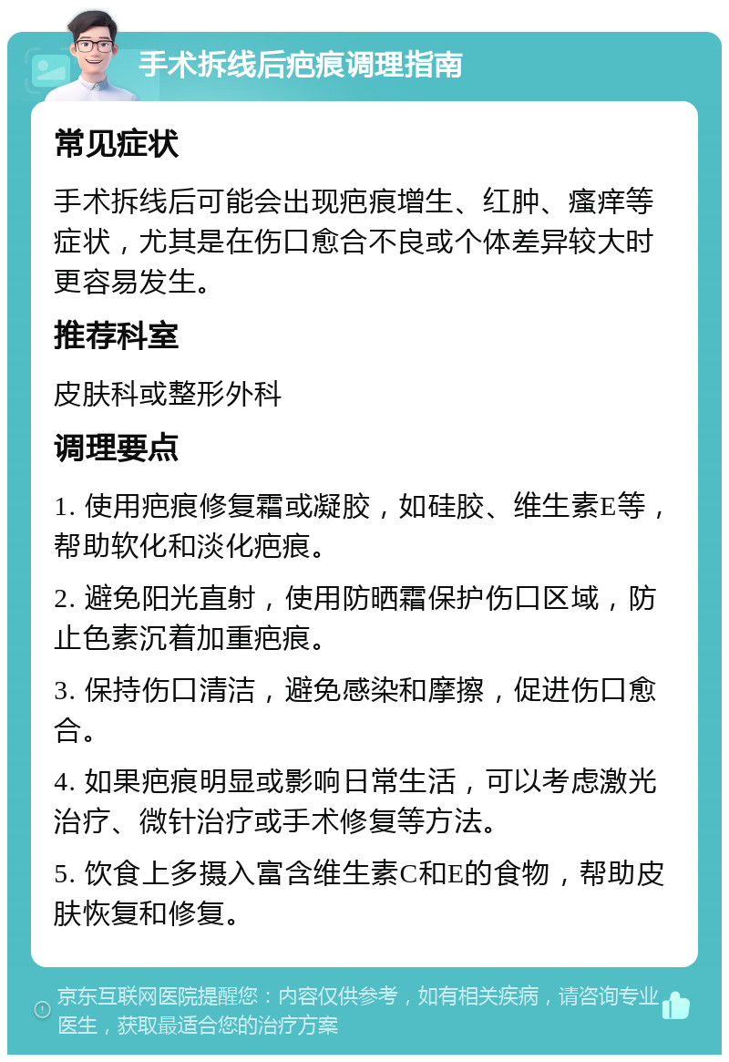 手术拆线后疤痕调理指南 常见症状 手术拆线后可能会出现疤痕增生、红肿、瘙痒等症状，尤其是在伤口愈合不良或个体差异较大时更容易发生。 推荐科室 皮肤科或整形外科 调理要点 1. 使用疤痕修复霜或凝胶，如硅胶、维生素E等，帮助软化和淡化疤痕。 2. 避免阳光直射，使用防晒霜保护伤口区域，防止色素沉着加重疤痕。 3. 保持伤口清洁，避免感染和摩擦，促进伤口愈合。 4. 如果疤痕明显或影响日常生活，可以考虑激光治疗、微针治疗或手术修复等方法。 5. 饮食上多摄入富含维生素C和E的食物，帮助皮肤恢复和修复。