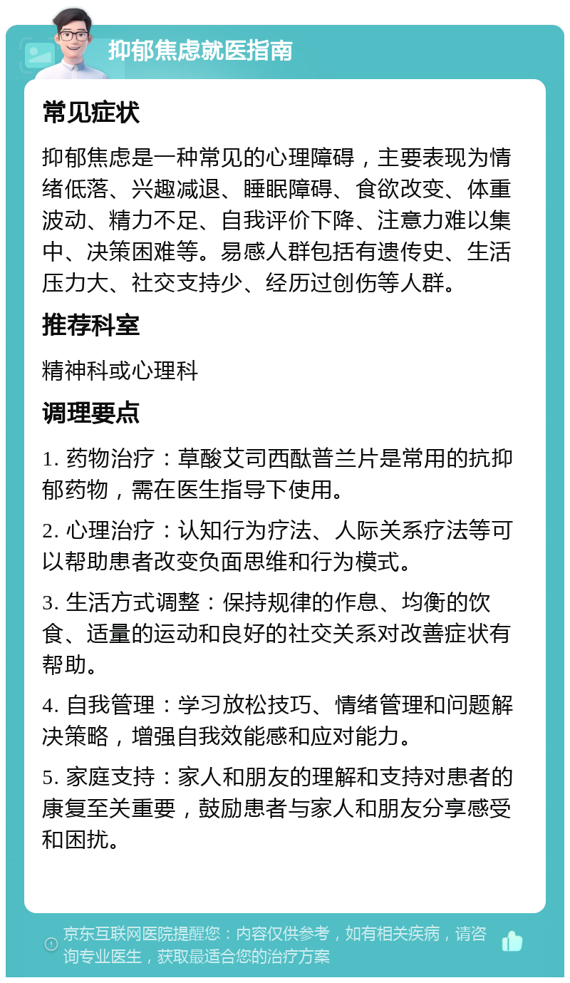 抑郁焦虑就医指南 常见症状 抑郁焦虑是一种常见的心理障碍，主要表现为情绪低落、兴趣减退、睡眠障碍、食欲改变、体重波动、精力不足、自我评价下降、注意力难以集中、决策困难等。易感人群包括有遗传史、生活压力大、社交支持少、经历过创伤等人群。 推荐科室 精神科或心理科 调理要点 1. 药物治疗：草酸艾司西酞普兰片是常用的抗抑郁药物，需在医生指导下使用。 2. 心理治疗：认知行为疗法、人际关系疗法等可以帮助患者改变负面思维和行为模式。 3. 生活方式调整：保持规律的作息、均衡的饮食、适量的运动和良好的社交关系对改善症状有帮助。 4. 自我管理：学习放松技巧、情绪管理和问题解决策略，增强自我效能感和应对能力。 5. 家庭支持：家人和朋友的理解和支持对患者的康复至关重要，鼓励患者与家人和朋友分享感受和困扰。