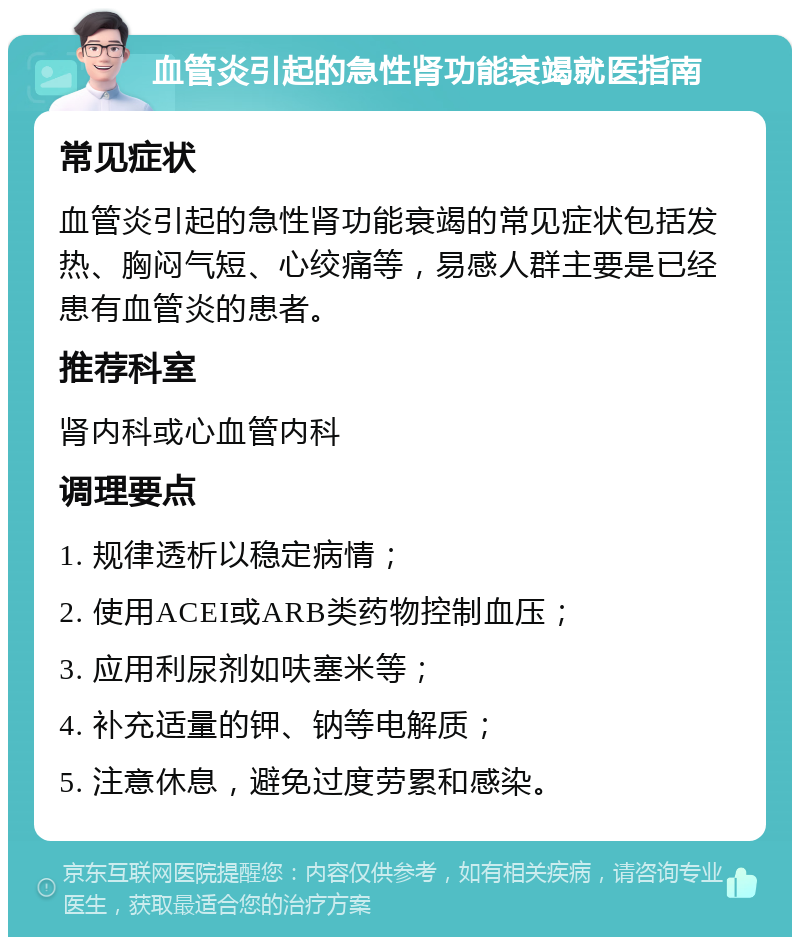 血管炎引起的急性肾功能衰竭就医指南 常见症状 血管炎引起的急性肾功能衰竭的常见症状包括发热、胸闷气短、心绞痛等，易感人群主要是已经患有血管炎的患者。 推荐科室 肾内科或心血管内科 调理要点 1. 规律透析以稳定病情； 2. 使用ACEI或ARB类药物控制血压； 3. 应用利尿剂如呋塞米等； 4. 补充适量的钾、钠等电解质； 5. 注意休息，避免过度劳累和感染。