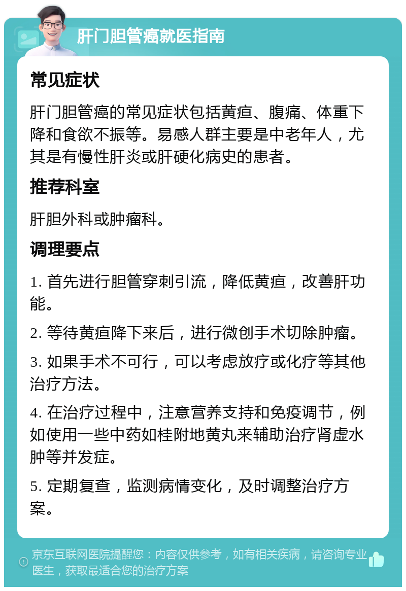 肝门胆管癌就医指南 常见症状 肝门胆管癌的常见症状包括黄疸、腹痛、体重下降和食欲不振等。易感人群主要是中老年人，尤其是有慢性肝炎或肝硬化病史的患者。 推荐科室 肝胆外科或肿瘤科。 调理要点 1. 首先进行胆管穿刺引流，降低黄疸，改善肝功能。 2. 等待黄疸降下来后，进行微创手术切除肿瘤。 3. 如果手术不可行，可以考虑放疗或化疗等其他治疗方法。 4. 在治疗过程中，注意营养支持和免疫调节，例如使用一些中药如桂附地黄丸来辅助治疗肾虚水肿等并发症。 5. 定期复查，监测病情变化，及时调整治疗方案。