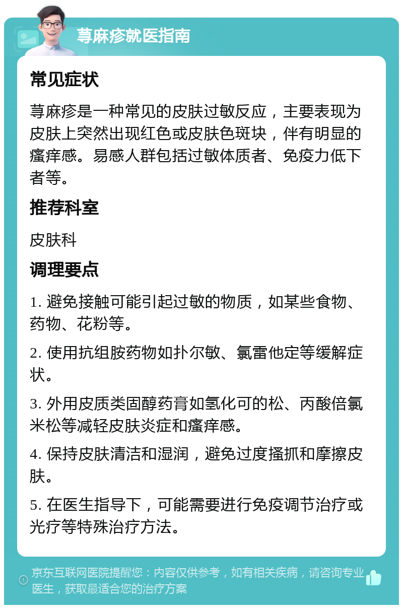 荨麻疹就医指南 常见症状 荨麻疹是一种常见的皮肤过敏反应，主要表现为皮肤上突然出现红色或皮肤色斑块，伴有明显的瘙痒感。易感人群包括过敏体质者、免疫力低下者等。 推荐科室 皮肤科 调理要点 1. 避免接触可能引起过敏的物质，如某些食物、药物、花粉等。 2. 使用抗组胺药物如扑尔敏、氯雷他定等缓解症状。 3. 外用皮质类固醇药膏如氢化可的松、丙酸倍氯米松等减轻皮肤炎症和瘙痒感。 4. 保持皮肤清洁和湿润，避免过度搔抓和摩擦皮肤。 5. 在医生指导下，可能需要进行免疫调节治疗或光疗等特殊治疗方法。