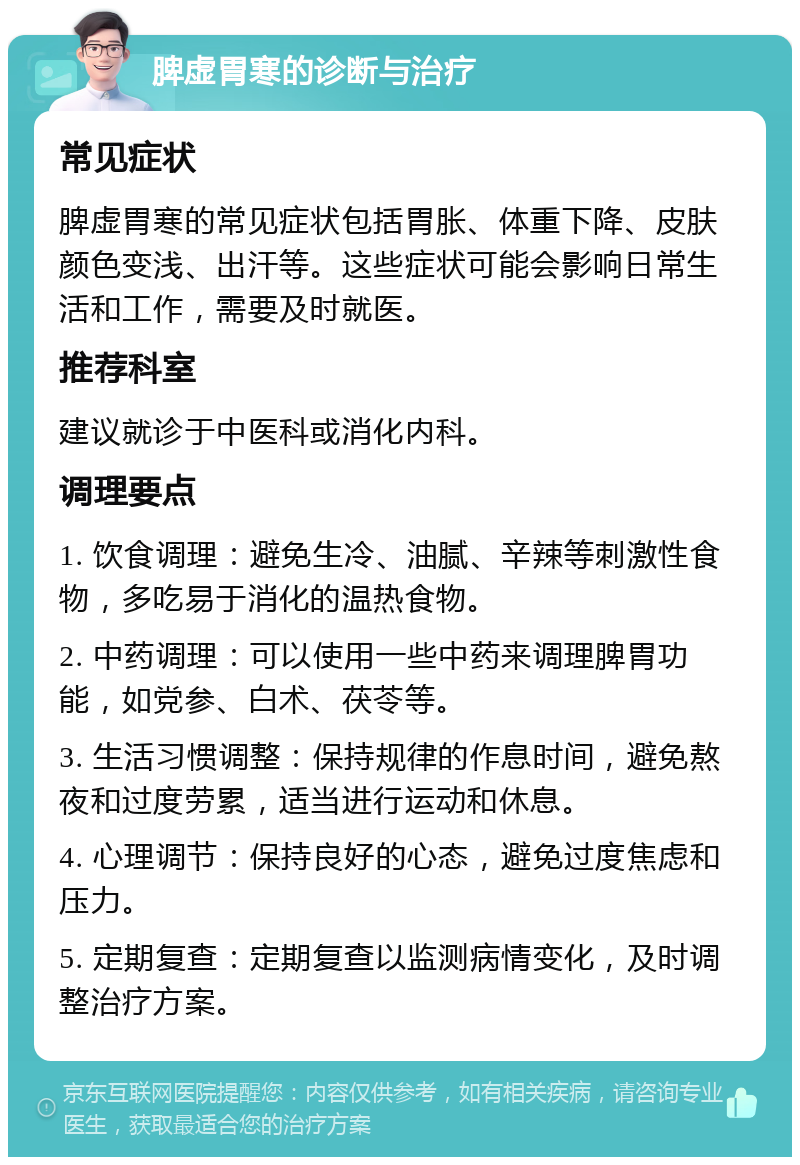 脾虚胃寒的诊断与治疗 常见症状 脾虚胃寒的常见症状包括胃胀、体重下降、皮肤颜色变浅、出汗等。这些症状可能会影响日常生活和工作，需要及时就医。 推荐科室 建议就诊于中医科或消化内科。 调理要点 1. 饮食调理：避免生冷、油腻、辛辣等刺激性食物，多吃易于消化的温热食物。 2. 中药调理：可以使用一些中药来调理脾胃功能，如党参、白术、茯苓等。 3. 生活习惯调整：保持规律的作息时间，避免熬夜和过度劳累，适当进行运动和休息。 4. 心理调节：保持良好的心态，避免过度焦虑和压力。 5. 定期复查：定期复查以监测病情变化，及时调整治疗方案。