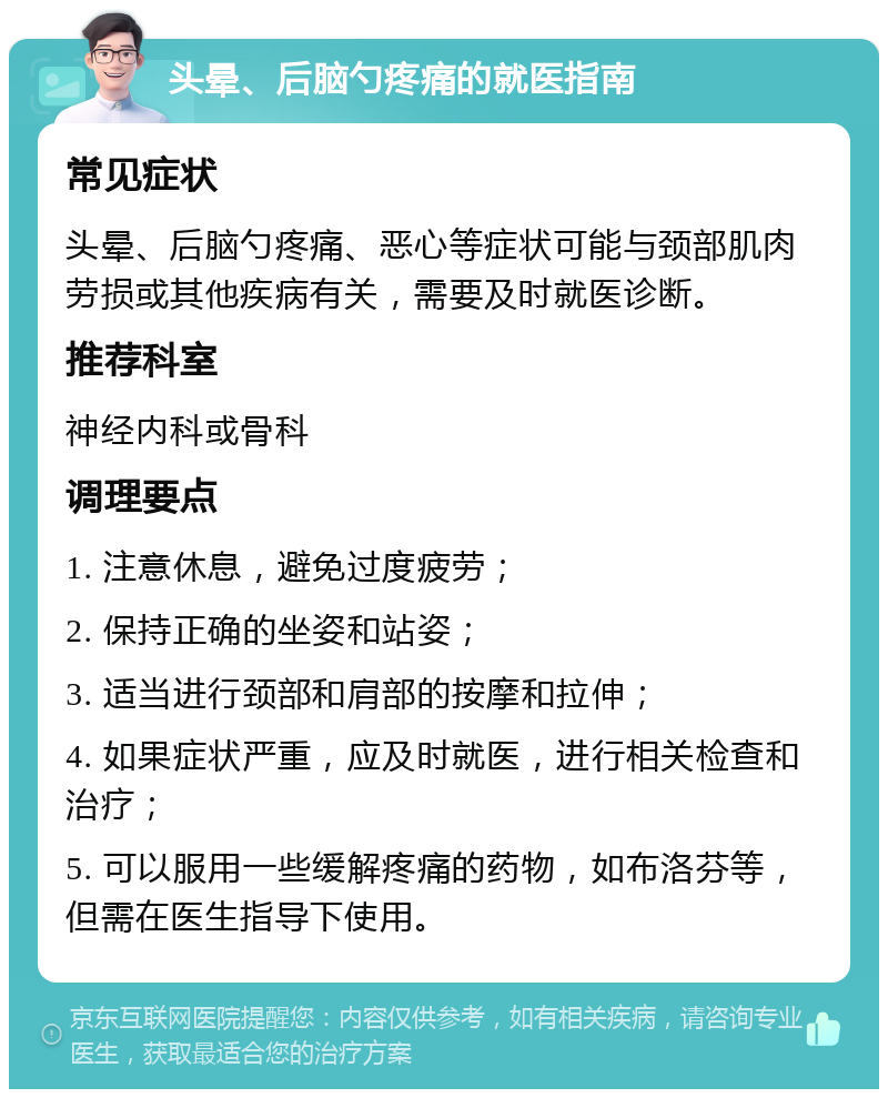 头晕、后脑勺疼痛的就医指南 常见症状 头晕、后脑勺疼痛、恶心等症状可能与颈部肌肉劳损或其他疾病有关，需要及时就医诊断。 推荐科室 神经内科或骨科 调理要点 1. 注意休息，避免过度疲劳； 2. 保持正确的坐姿和站姿； 3. 适当进行颈部和肩部的按摩和拉伸； 4. 如果症状严重，应及时就医，进行相关检查和治疗； 5. 可以服用一些缓解疼痛的药物，如布洛芬等，但需在医生指导下使用。