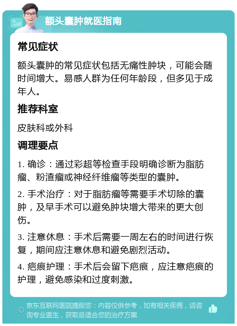 额头囊肿就医指南 常见症状 额头囊肿的常见症状包括无痛性肿块，可能会随时间增大。易感人群为任何年龄段，但多见于成年人。 推荐科室 皮肤科或外科 调理要点 1. 确诊：通过彩超等检查手段明确诊断为脂肪瘤、粉渣瘤或神经纤维瘤等类型的囊肿。 2. 手术治疗：对于脂肪瘤等需要手术切除的囊肿，及早手术可以避免肿块增大带来的更大创伤。 3. 注意休息：手术后需要一周左右的时间进行恢复，期间应注意休息和避免剧烈活动。 4. 疤痕护理：手术后会留下疤痕，应注意疤痕的护理，避免感染和过度刺激。