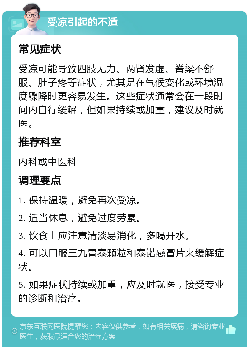 受凉引起的不适 常见症状 受凉可能导致四肢无力、两肾发虚、脊梁不舒服、肚子疼等症状，尤其是在气候变化或环境温度骤降时更容易发生。这些症状通常会在一段时间内自行缓解，但如果持续或加重，建议及时就医。 推荐科室 内科或中医科 调理要点 1. 保持温暖，避免再次受凉。 2. 适当休息，避免过度劳累。 3. 饮食上应注意清淡易消化，多喝开水。 4. 可以口服三九胃泰颗粒和泰诺感冒片来缓解症状。 5. 如果症状持续或加重，应及时就医，接受专业的诊断和治疗。