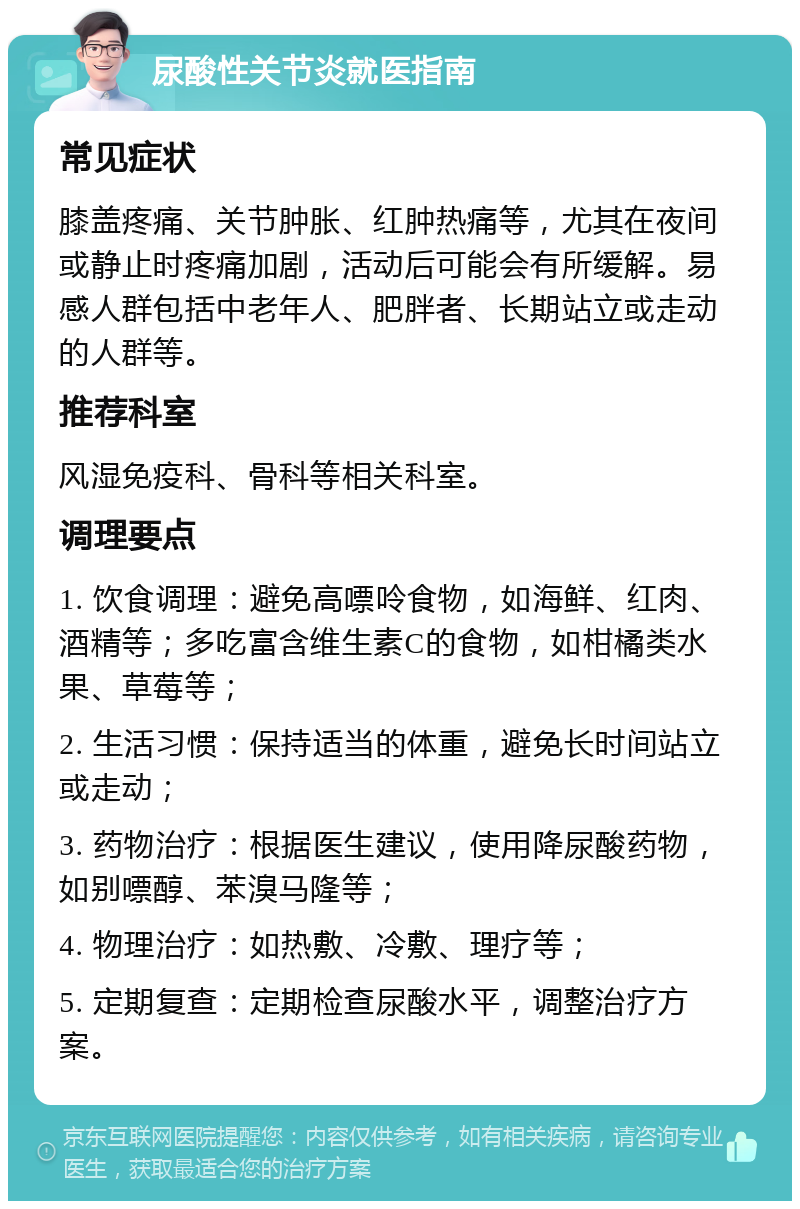 尿酸性关节炎就医指南 常见症状 膝盖疼痛、关节肿胀、红肿热痛等，尤其在夜间或静止时疼痛加剧，活动后可能会有所缓解。易感人群包括中老年人、肥胖者、长期站立或走动的人群等。 推荐科室 风湿免疫科、骨科等相关科室。 调理要点 1. 饮食调理：避免高嘌呤食物，如海鲜、红肉、酒精等；多吃富含维生素C的食物，如柑橘类水果、草莓等； 2. 生活习惯：保持适当的体重，避免长时间站立或走动； 3. 药物治疗：根据医生建议，使用降尿酸药物，如别嘌醇、苯溴马隆等； 4. 物理治疗：如热敷、冷敷、理疗等； 5. 定期复查：定期检查尿酸水平，调整治疗方案。