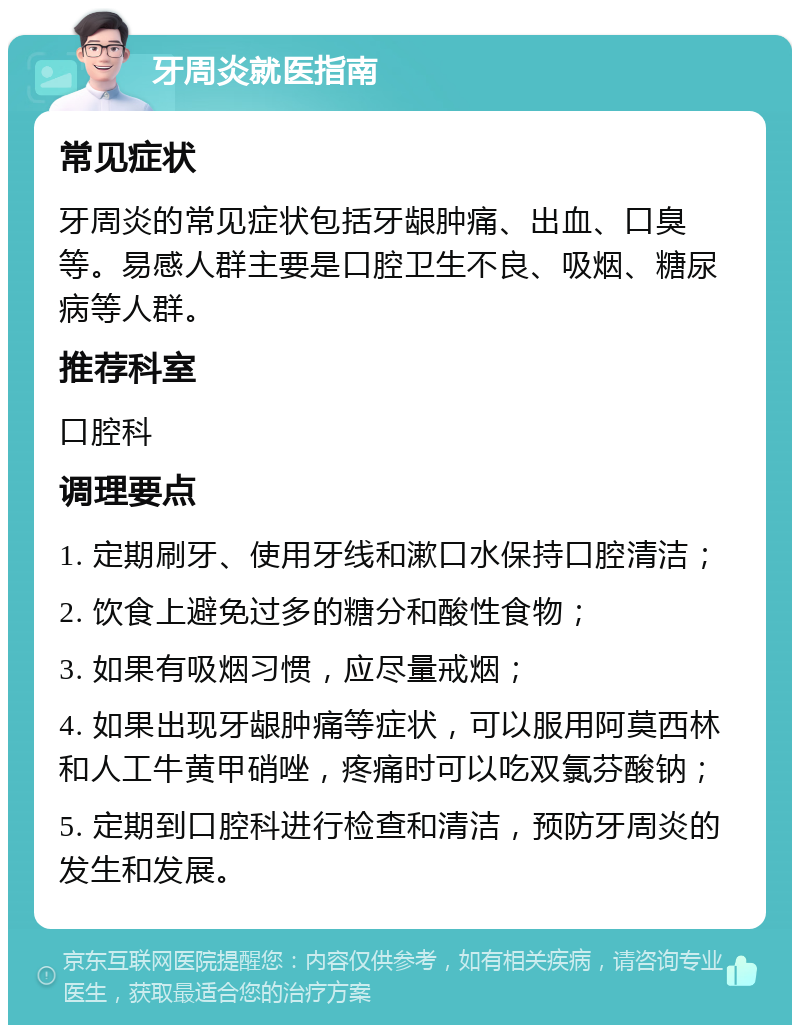 牙周炎就医指南 常见症状 牙周炎的常见症状包括牙龈肿痛、出血、口臭等。易感人群主要是口腔卫生不良、吸烟、糖尿病等人群。 推荐科室 口腔科 调理要点 1. 定期刷牙、使用牙线和漱口水保持口腔清洁； 2. 饮食上避免过多的糖分和酸性食物； 3. 如果有吸烟习惯，应尽量戒烟； 4. 如果出现牙龈肿痛等症状，可以服用阿莫西林和人工牛黄甲硝唑，疼痛时可以吃双氯芬酸钠； 5. 定期到口腔科进行检查和清洁，预防牙周炎的发生和发展。