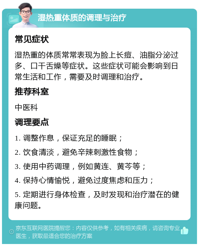 湿热重体质的调理与治疗 常见症状 湿热重的体质常常表现为脸上长痘、油脂分泌过多、口干舌燥等症状。这些症状可能会影响到日常生活和工作，需要及时调理和治疗。 推荐科室 中医科 调理要点 1. 调整作息，保证充足的睡眠； 2. 饮食清淡，避免辛辣刺激性食物； 3. 使用中药调理，例如黄连、黄芩等； 4. 保持心情愉悦，避免过度焦虑和压力； 5. 定期进行身体检查，及时发现和治疗潜在的健康问题。