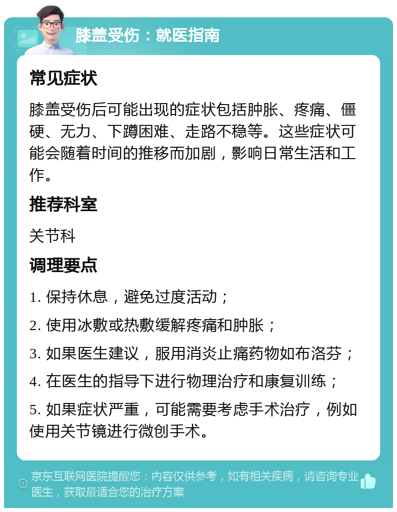 膝盖受伤：就医指南 常见症状 膝盖受伤后可能出现的症状包括肿胀、疼痛、僵硬、无力、下蹲困难、走路不稳等。这些症状可能会随着时间的推移而加剧，影响日常生活和工作。 推荐科室 关节科 调理要点 1. 保持休息，避免过度活动； 2. 使用冰敷或热敷缓解疼痛和肿胀； 3. 如果医生建议，服用消炎止痛药物如布洛芬； 4. 在医生的指导下进行物理治疗和康复训练； 5. 如果症状严重，可能需要考虑手术治疗，例如使用关节镜进行微创手术。