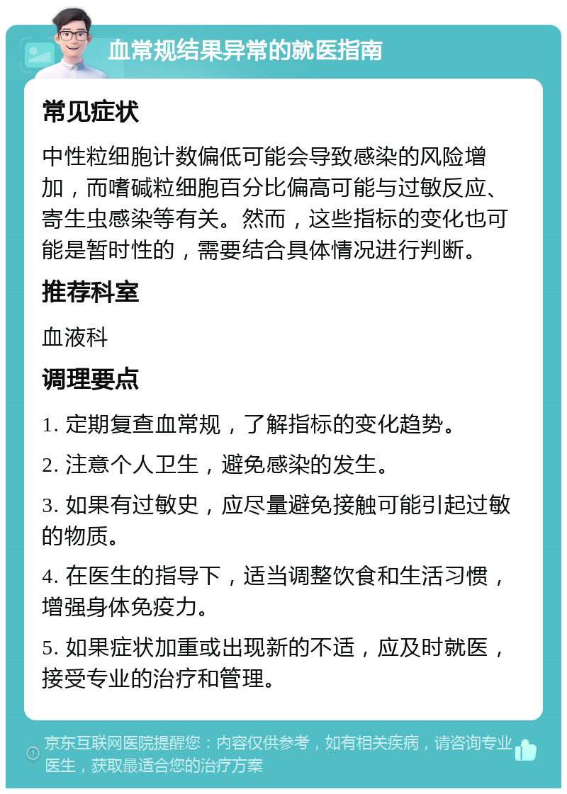 血常规结果异常的就医指南 常见症状 中性粒细胞计数偏低可能会导致感染的风险增加，而嗜碱粒细胞百分比偏高可能与过敏反应、寄生虫感染等有关。然而，这些指标的变化也可能是暂时性的，需要结合具体情况进行判断。 推荐科室 血液科 调理要点 1. 定期复查血常规，了解指标的变化趋势。 2. 注意个人卫生，避免感染的发生。 3. 如果有过敏史，应尽量避免接触可能引起过敏的物质。 4. 在医生的指导下，适当调整饮食和生活习惯，增强身体免疫力。 5. 如果症状加重或出现新的不适，应及时就医，接受专业的治疗和管理。