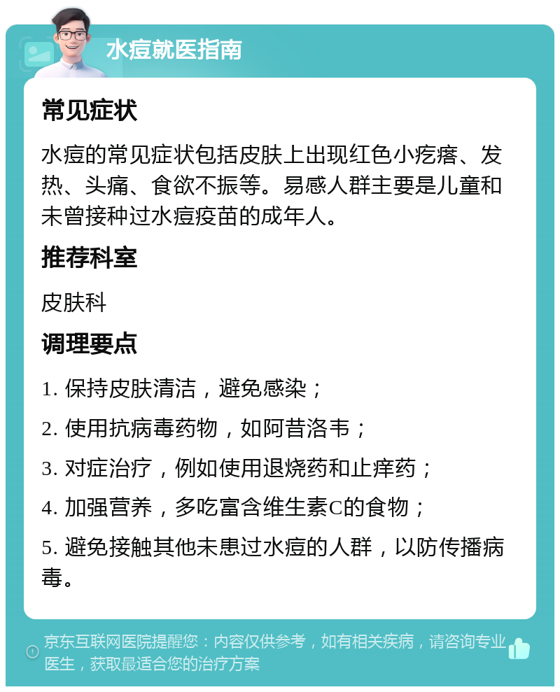 水痘就医指南 常见症状 水痘的常见症状包括皮肤上出现红色小疙瘩、发热、头痛、食欲不振等。易感人群主要是儿童和未曾接种过水痘疫苗的成年人。 推荐科室 皮肤科 调理要点 1. 保持皮肤清洁，避免感染； 2. 使用抗病毒药物，如阿昔洛韦； 3. 对症治疗，例如使用退烧药和止痒药； 4. 加强营养，多吃富含维生素C的食物； 5. 避免接触其他未患过水痘的人群，以防传播病毒。