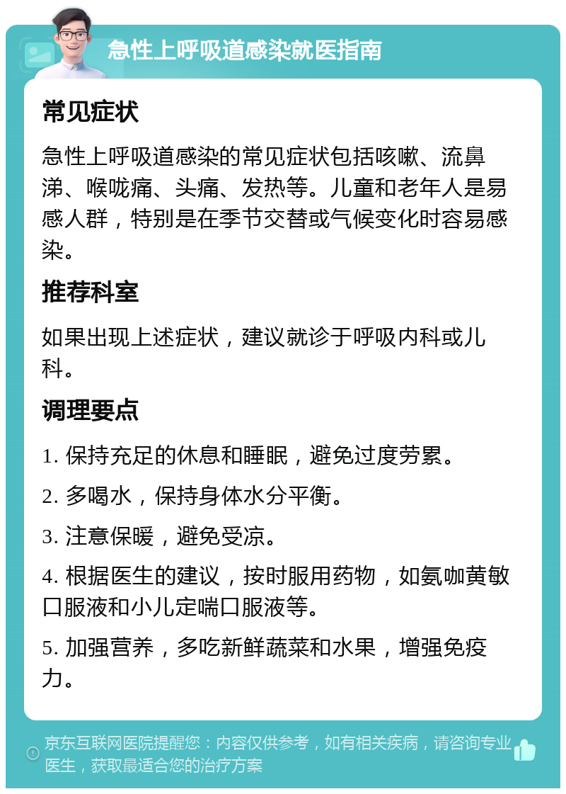 急性上呼吸道感染就医指南 常见症状 急性上呼吸道感染的常见症状包括咳嗽、流鼻涕、喉咙痛、头痛、发热等。儿童和老年人是易感人群，特别是在季节交替或气候变化时容易感染。 推荐科室 如果出现上述症状，建议就诊于呼吸内科或儿科。 调理要点 1. 保持充足的休息和睡眠，避免过度劳累。 2. 多喝水，保持身体水分平衡。 3. 注意保暖，避免受凉。 4. 根据医生的建议，按时服用药物，如氨咖黄敏口服液和小儿定喘口服液等。 5. 加强营养，多吃新鲜蔬菜和水果，增强免疫力。