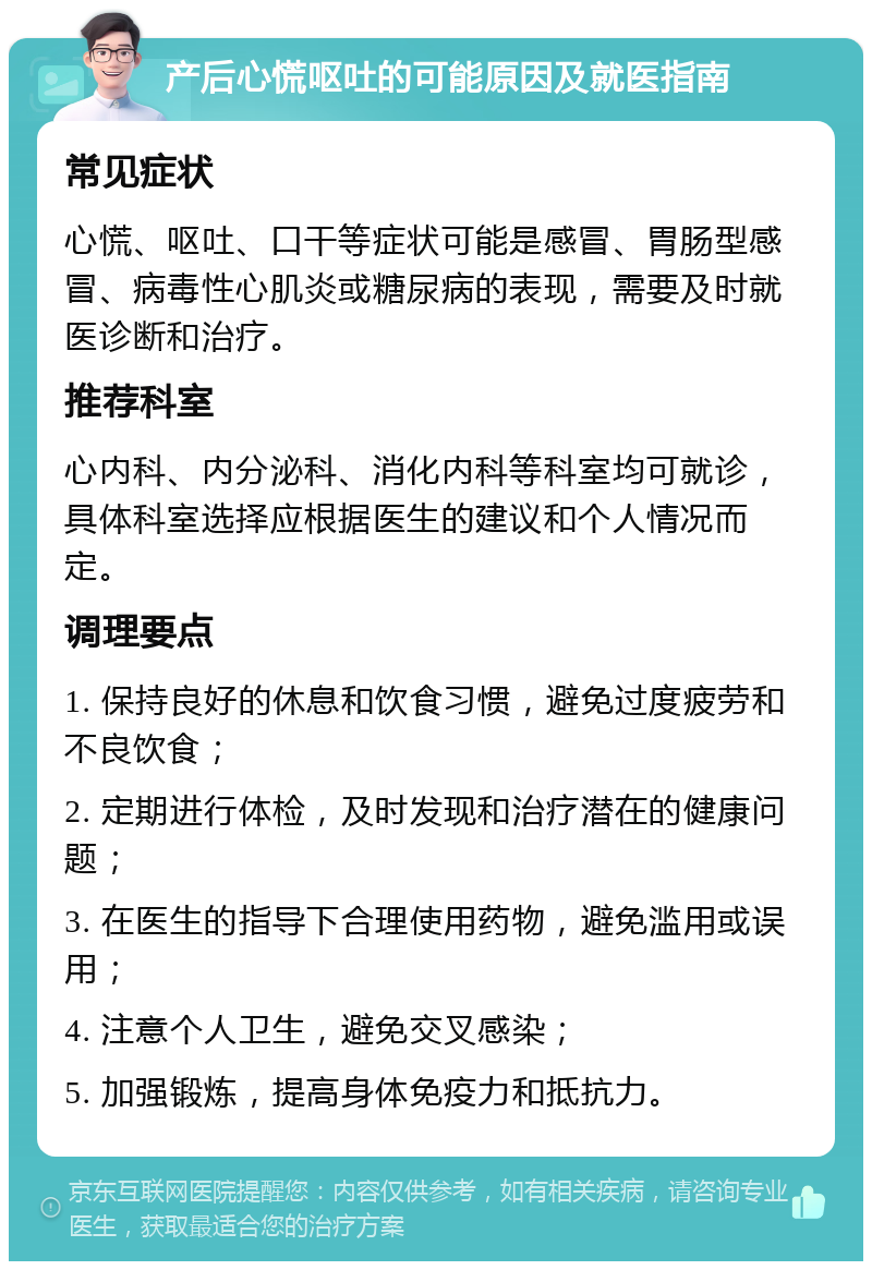 产后心慌呕吐的可能原因及就医指南 常见症状 心慌、呕吐、口干等症状可能是感冒、胃肠型感冒、病毒性心肌炎或糖尿病的表现，需要及时就医诊断和治疗。 推荐科室 心内科、内分泌科、消化内科等科室均可就诊，具体科室选择应根据医生的建议和个人情况而定。 调理要点 1. 保持良好的休息和饮食习惯，避免过度疲劳和不良饮食； 2. 定期进行体检，及时发现和治疗潜在的健康问题； 3. 在医生的指导下合理使用药物，避免滥用或误用； 4. 注意个人卫生，避免交叉感染； 5. 加强锻炼，提高身体免疫力和抵抗力。