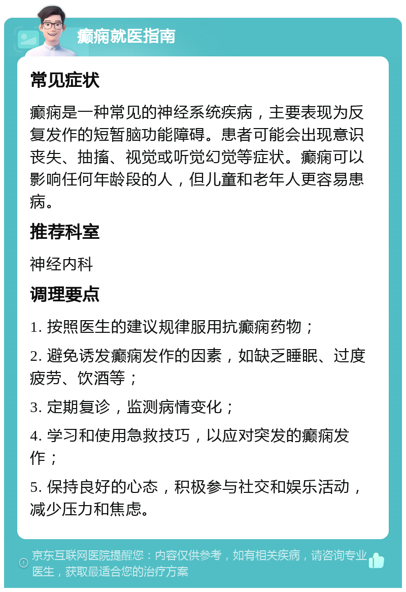 癫痫就医指南 常见症状 癫痫是一种常见的神经系统疾病，主要表现为反复发作的短暂脑功能障碍。患者可能会出现意识丧失、抽搐、视觉或听觉幻觉等症状。癫痫可以影响任何年龄段的人，但儿童和老年人更容易患病。 推荐科室 神经内科 调理要点 1. 按照医生的建议规律服用抗癫痫药物； 2. 避免诱发癫痫发作的因素，如缺乏睡眠、过度疲劳、饮酒等； 3. 定期复诊，监测病情变化； 4. 学习和使用急救技巧，以应对突发的癫痫发作； 5. 保持良好的心态，积极参与社交和娱乐活动，减少压力和焦虑。