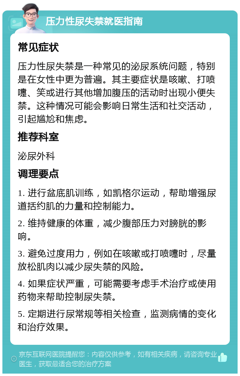 压力性尿失禁就医指南 常见症状 压力性尿失禁是一种常见的泌尿系统问题，特别是在女性中更为普遍。其主要症状是咳嗽、打喷嚏、笑或进行其他增加腹压的活动时出现小便失禁。这种情况可能会影响日常生活和社交活动，引起尴尬和焦虑。 推荐科室 泌尿外科 调理要点 1. 进行盆底肌训练，如凯格尔运动，帮助增强尿道括约肌的力量和控制能力。 2. 维持健康的体重，减少腹部压力对膀胱的影响。 3. 避免过度用力，例如在咳嗽或打喷嚏时，尽量放松肌肉以减少尿失禁的风险。 4. 如果症状严重，可能需要考虑手术治疗或使用药物来帮助控制尿失禁。 5. 定期进行尿常规等相关检查，监测病情的变化和治疗效果。