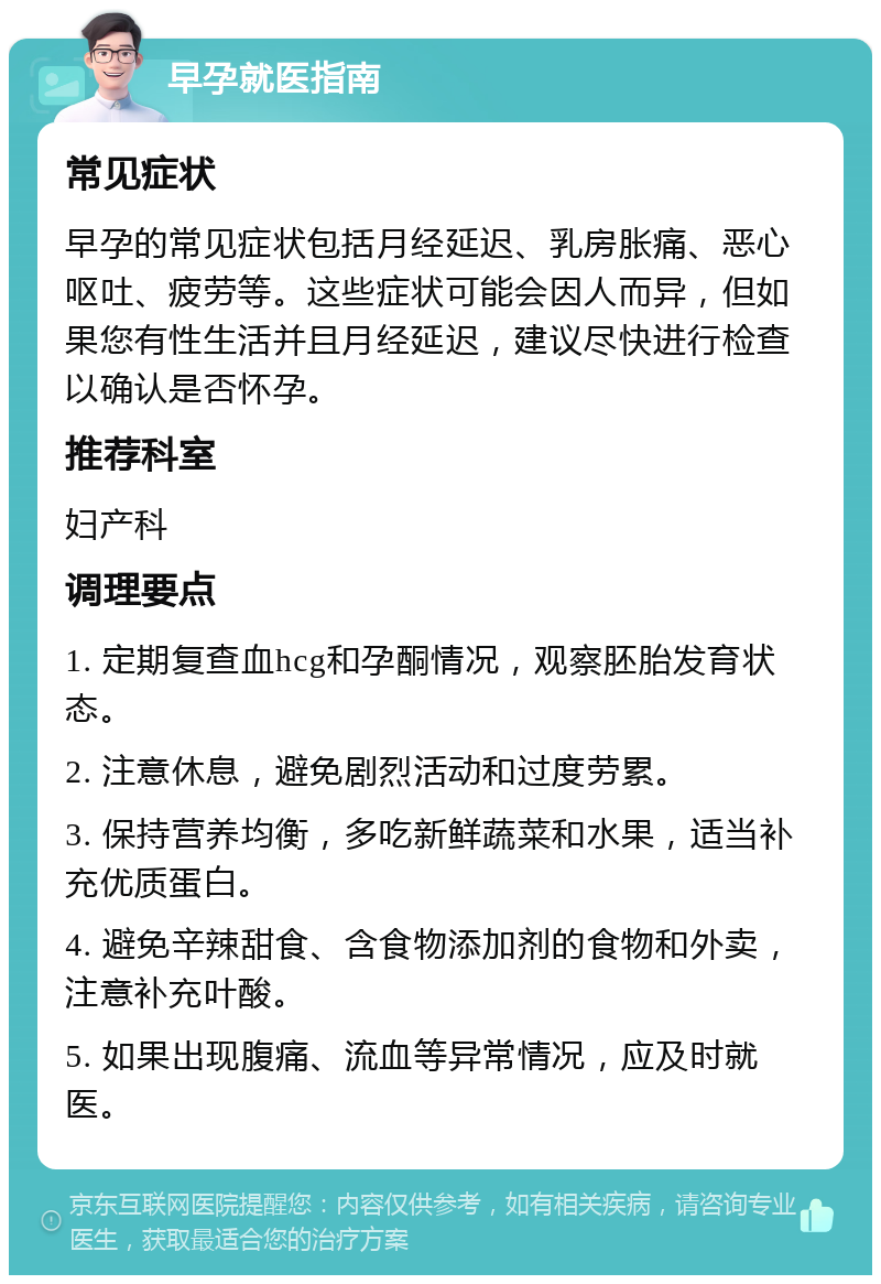 早孕就医指南 常见症状 早孕的常见症状包括月经延迟、乳房胀痛、恶心呕吐、疲劳等。这些症状可能会因人而异，但如果您有性生活并且月经延迟，建议尽快进行检查以确认是否怀孕。 推荐科室 妇产科 调理要点 1. 定期复查血hcg和孕酮情况，观察胚胎发育状态。 2. 注意休息，避免剧烈活动和过度劳累。 3. 保持营养均衡，多吃新鲜蔬菜和水果，适当补充优质蛋白。 4. 避免辛辣甜食、含食物添加剂的食物和外卖，注意补充叶酸。 5. 如果出现腹痛、流血等异常情况，应及时就医。