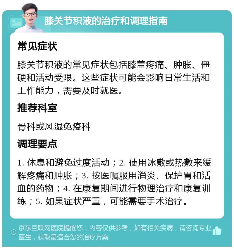 膝关节积液的治疗和调理指南 常见症状 膝关节积液的常见症状包括膝盖疼痛、肿胀、僵硬和活动受限。这些症状可能会影响日常生活和工作能力，需要及时就医。 推荐科室 骨科或风湿免疫科 调理要点 1. 休息和避免过度活动；2. 使用冰敷或热敷来缓解疼痛和肿胀；3. 按医嘱服用消炎、保护胃和活血的药物；4. 在康复期间进行物理治疗和康复训练；5. 如果症状严重，可能需要手术治疗。