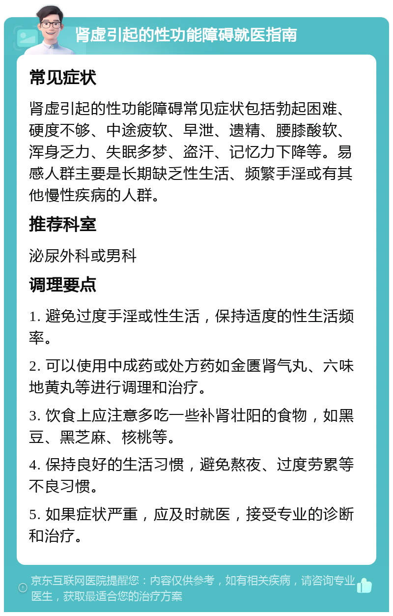 肾虚引起的性功能障碍就医指南 常见症状 肾虚引起的性功能障碍常见症状包括勃起困难、硬度不够、中途疲软、早泄、遗精、腰膝酸软、浑身乏力、失眠多梦、盗汗、记忆力下降等。易感人群主要是长期缺乏性生活、频繁手淫或有其他慢性疾病的人群。 推荐科室 泌尿外科或男科 调理要点 1. 避免过度手淫或性生活，保持适度的性生活频率。 2. 可以使用中成药或处方药如金匮肾气丸、六味地黄丸等进行调理和治疗。 3. 饮食上应注意多吃一些补肾壮阳的食物，如黑豆、黑芝麻、核桃等。 4. 保持良好的生活习惯，避免熬夜、过度劳累等不良习惯。 5. 如果症状严重，应及时就医，接受专业的诊断和治疗。