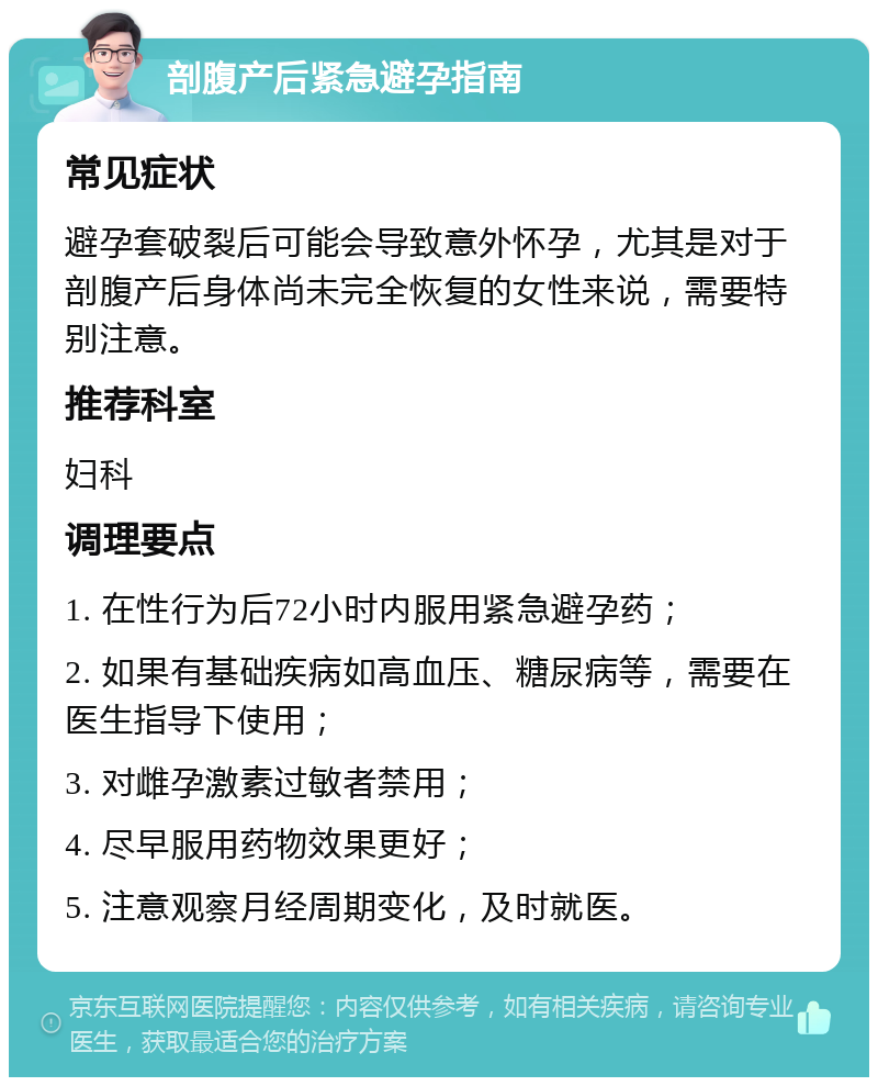 剖腹产后紧急避孕指南 常见症状 避孕套破裂后可能会导致意外怀孕，尤其是对于剖腹产后身体尚未完全恢复的女性来说，需要特别注意。 推荐科室 妇科 调理要点 1. 在性行为后72小时内服用紧急避孕药； 2. 如果有基础疾病如高血压、糖尿病等，需要在医生指导下使用； 3. 对雌孕激素过敏者禁用； 4. 尽早服用药物效果更好； 5. 注意观察月经周期变化，及时就医。