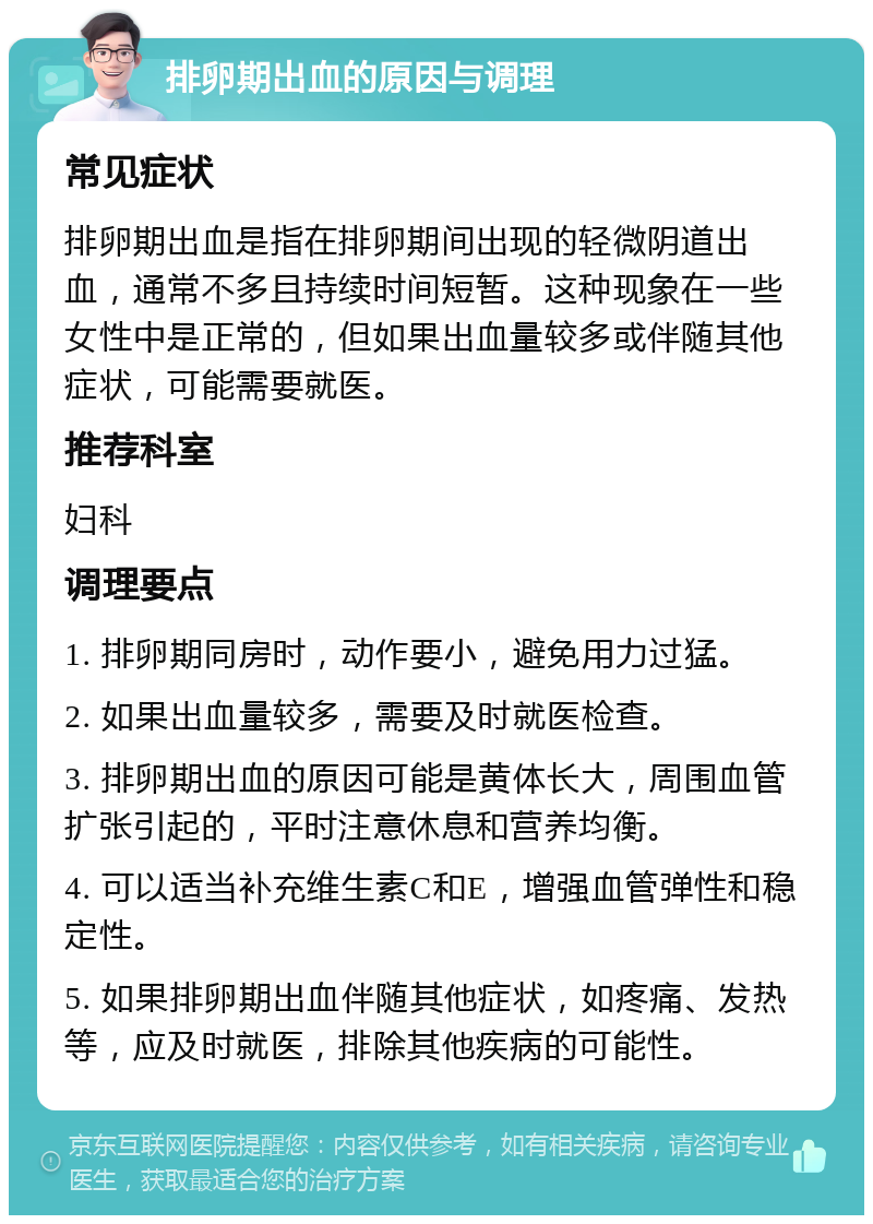 排卵期出血的原因与调理 常见症状 排卵期出血是指在排卵期间出现的轻微阴道出血，通常不多且持续时间短暂。这种现象在一些女性中是正常的，但如果出血量较多或伴随其他症状，可能需要就医。 推荐科室 妇科 调理要点 1. 排卵期同房时，动作要小，避免用力过猛。 2. 如果出血量较多，需要及时就医检查。 3. 排卵期出血的原因可能是黄体长大，周围血管扩张引起的，平时注意休息和营养均衡。 4. 可以适当补充维生素C和E，增强血管弹性和稳定性。 5. 如果排卵期出血伴随其他症状，如疼痛、发热等，应及时就医，排除其他疾病的可能性。