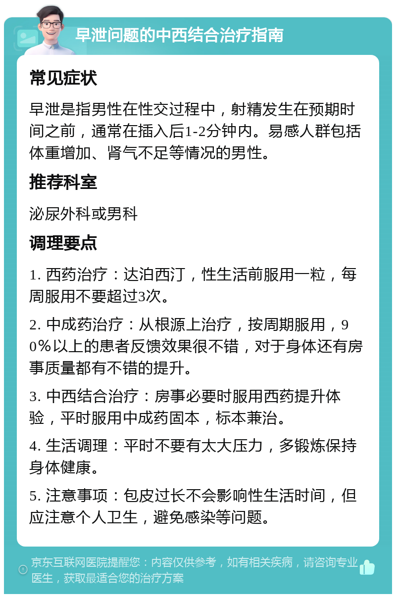 早泄问题的中西结合治疗指南 常见症状 早泄是指男性在性交过程中，射精发生在预期时间之前，通常在插入后1-2分钟内。易感人群包括体重增加、肾气不足等情况的男性。 推荐科室 泌尿外科或男科 调理要点 1. 西药治疗：达泊西汀，性生活前服用一粒，每周服用不要超过3次。 2. 中成药治疗：从根源上治疗，按周期服用，90％以上的患者反馈效果很不错，对于身体还有房事质量都有不错的提升。 3. 中西结合治疗：房事必要时服用西药提升体验，平时服用中成药固本，标本兼治。 4. 生活调理：平时不要有太大压力，多锻炼保持身体健康。 5. 注意事项：包皮过长不会影响性生活时间，但应注意个人卫生，避免感染等问题。