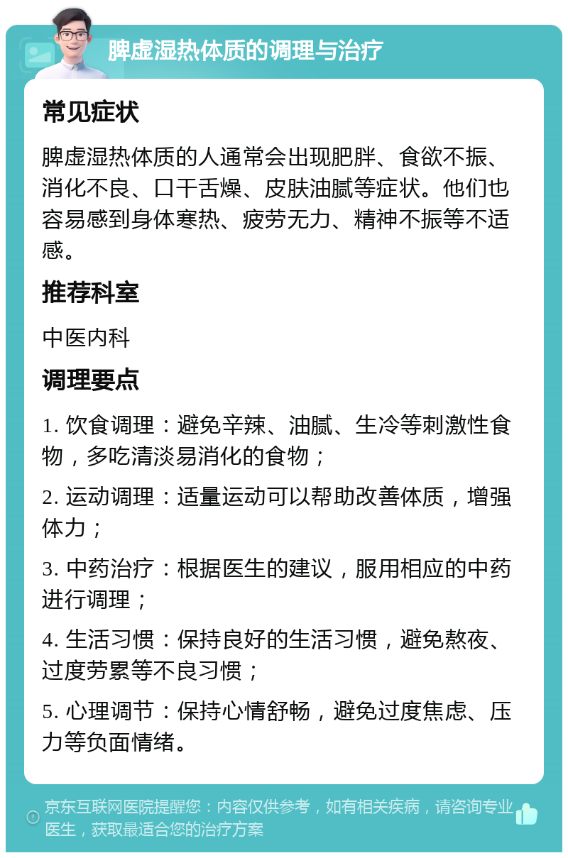 脾虚湿热体质的调理与治疗 常见症状 脾虚湿热体质的人通常会出现肥胖、食欲不振、消化不良、口干舌燥、皮肤油腻等症状。他们也容易感到身体寒热、疲劳无力、精神不振等不适感。 推荐科室 中医内科 调理要点 1. 饮食调理：避免辛辣、油腻、生冷等刺激性食物，多吃清淡易消化的食物； 2. 运动调理：适量运动可以帮助改善体质，增强体力； 3. 中药治疗：根据医生的建议，服用相应的中药进行调理； 4. 生活习惯：保持良好的生活习惯，避免熬夜、过度劳累等不良习惯； 5. 心理调节：保持心情舒畅，避免过度焦虑、压力等负面情绪。