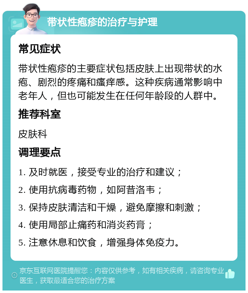 带状性疱疹的治疗与护理 常见症状 带状性疱疹的主要症状包括皮肤上出现带状的水疱、剧烈的疼痛和瘙痒感。这种疾病通常影响中老年人，但也可能发生在任何年龄段的人群中。 推荐科室 皮肤科 调理要点 1. 及时就医，接受专业的治疗和建议； 2. 使用抗病毒药物，如阿昔洛韦； 3. 保持皮肤清洁和干燥，避免摩擦和刺激； 4. 使用局部止痛药和消炎药膏； 5. 注意休息和饮食，增强身体免疫力。