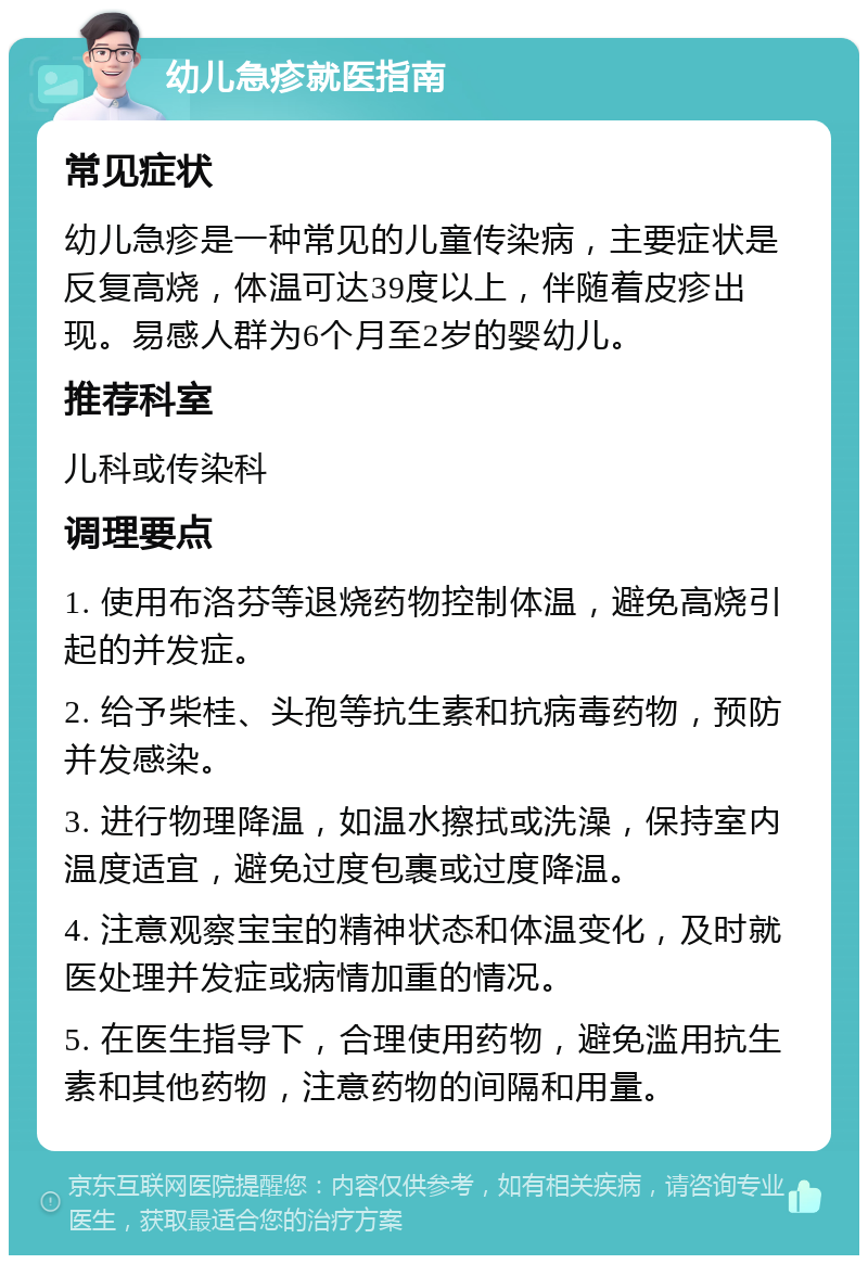 幼儿急疹就医指南 常见症状 幼儿急疹是一种常见的儿童传染病，主要症状是反复高烧，体温可达39度以上，伴随着皮疹出现。易感人群为6个月至2岁的婴幼儿。 推荐科室 儿科或传染科 调理要点 1. 使用布洛芬等退烧药物控制体温，避免高烧引起的并发症。 2. 给予柴桂、头孢等抗生素和抗病毒药物，预防并发感染。 3. 进行物理降温，如温水擦拭或洗澡，保持室内温度适宜，避免过度包裹或过度降温。 4. 注意观察宝宝的精神状态和体温变化，及时就医处理并发症或病情加重的情况。 5. 在医生指导下，合理使用药物，避免滥用抗生素和其他药物，注意药物的间隔和用量。