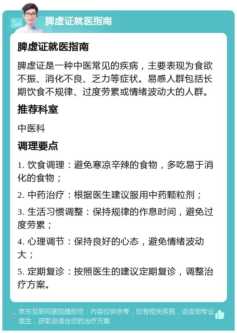 脾虚证就医指南 脾虚证就医指南 脾虚证是一种中医常见的疾病，主要表现为食欲不振、消化不良、乏力等症状。易感人群包括长期饮食不规律、过度劳累或情绪波动大的人群。 推荐科室 中医科 调理要点 1. 饮食调理：避免寒凉辛辣的食物，多吃易于消化的食物； 2. 中药治疗：根据医生建议服用中药颗粒剂； 3. 生活习惯调整：保持规律的作息时间，避免过度劳累； 4. 心理调节：保持良好的心态，避免情绪波动大； 5. 定期复诊：按照医生的建议定期复诊，调整治疗方案。