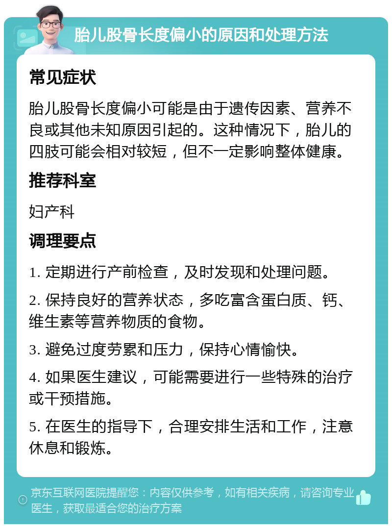 胎儿股骨长度偏小的原因和处理方法 常见症状 胎儿股骨长度偏小可能是由于遗传因素、营养不良或其他未知原因引起的。这种情况下，胎儿的四肢可能会相对较短，但不一定影响整体健康。 推荐科室 妇产科 调理要点 1. 定期进行产前检查，及时发现和处理问题。 2. 保持良好的营养状态，多吃富含蛋白质、钙、维生素等营养物质的食物。 3. 避免过度劳累和压力，保持心情愉快。 4. 如果医生建议，可能需要进行一些特殊的治疗或干预措施。 5. 在医生的指导下，合理安排生活和工作，注意休息和锻炼。