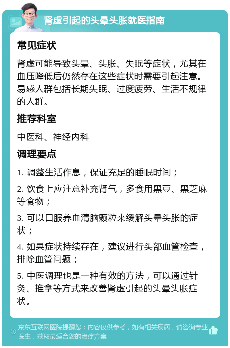 肾虚引起的头晕头胀就医指南 常见症状 肾虚可能导致头晕、头胀、失眠等症状，尤其在血压降低后仍然存在这些症状时需要引起注意。易感人群包括长期失眠、过度疲劳、生活不规律的人群。 推荐科室 中医科、神经内科 调理要点 1. 调整生活作息，保证充足的睡眠时间； 2. 饮食上应注意补充肾气，多食用黑豆、黑芝麻等食物； 3. 可以口服养血清脑颗粒来缓解头晕头胀的症状； 4. 如果症状持续存在，建议进行头部血管检查，排除血管问题； 5. 中医调理也是一种有效的方法，可以通过针灸、推拿等方式来改善肾虚引起的头晕头胀症状。