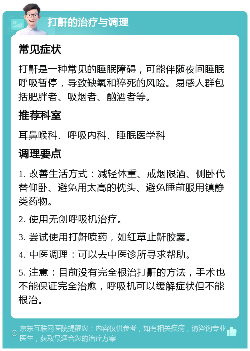 打鼾的治疗与调理 常见症状 打鼾是一种常见的睡眠障碍，可能伴随夜间睡眠呼吸暂停，导致缺氧和猝死的风险。易感人群包括肥胖者、吸烟者、酗酒者等。 推荐科室 耳鼻喉科、呼吸内科、睡眠医学科 调理要点 1. 改善生活方式：减轻体重、戒烟限酒、侧卧代替仰卧、避免用太高的枕头、避免睡前服用镇静类药物。 2. 使用无创呼吸机治疗。 3. 尝试使用打鼾喷药，如红草止鼾胶囊。 4. 中医调理：可以去中医诊所寻求帮助。 5. 注意：目前没有完全根治打鼾的方法，手术也不能保证完全治愈，呼吸机可以缓解症状但不能根治。