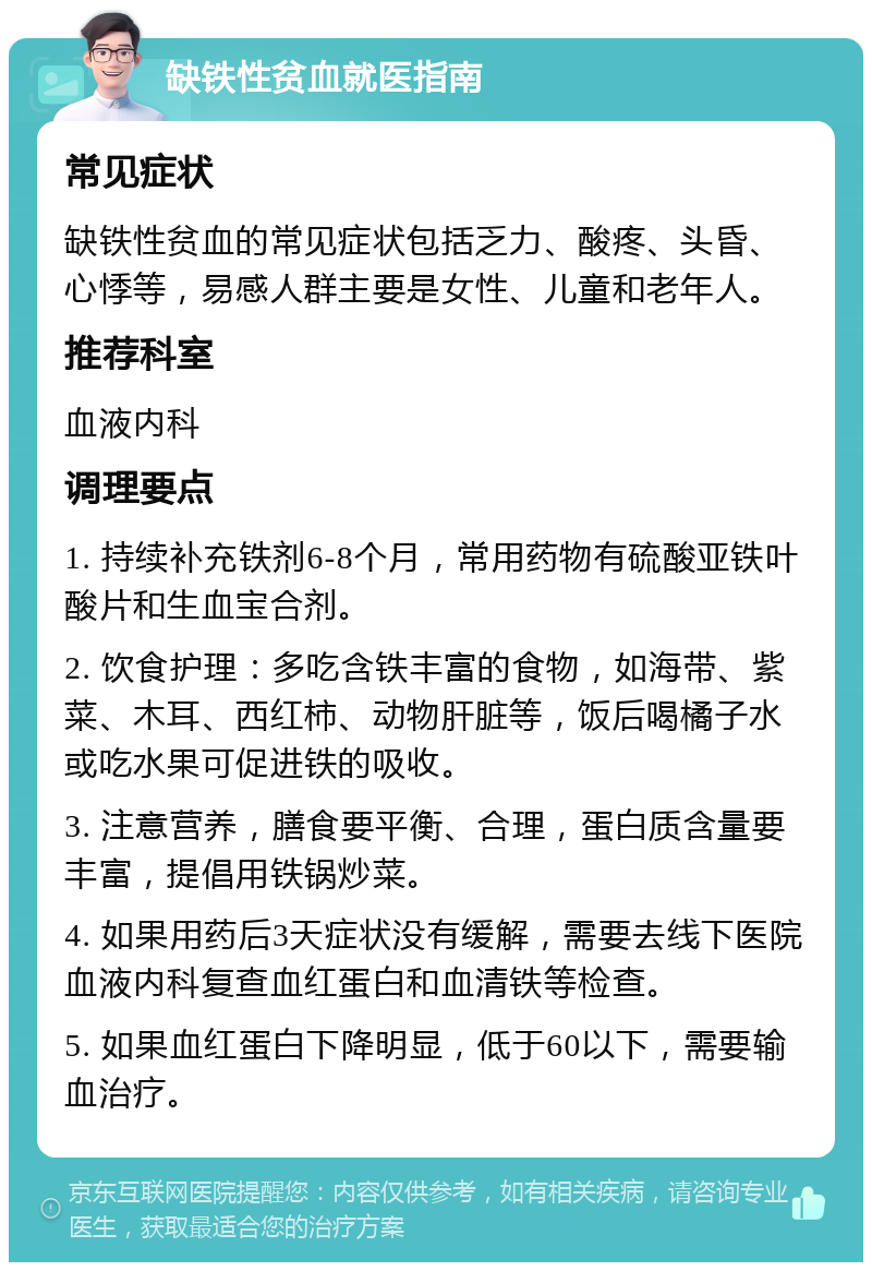 缺铁性贫血就医指南 常见症状 缺铁性贫血的常见症状包括乏力、酸疼、头昏、心悸等，易感人群主要是女性、儿童和老年人。 推荐科室 血液内科 调理要点 1. 持续补充铁剂6-8个月，常用药物有硫酸亚铁叶酸片和生血宝合剂。 2. 饮食护理：多吃含铁丰富的食物，如海带、紫菜、木耳、西红柿、动物肝脏等，饭后喝橘子水或吃水果可促进铁的吸收。 3. 注意营养，膳食要平衡、合理，蛋白质含量要丰富，提倡用铁锅炒菜。 4. 如果用药后3天症状没有缓解，需要去线下医院血液内科复查血红蛋白和血清铁等检查。 5. 如果血红蛋白下降明显，低于60以下，需要输血治疗。