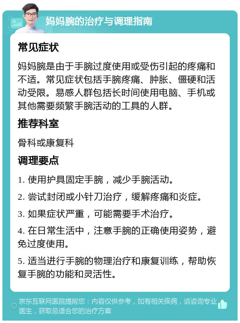 妈妈腕的治疗与调理指南 常见症状 妈妈腕是由于手腕过度使用或受伤引起的疼痛和不适。常见症状包括手腕疼痛、肿胀、僵硬和活动受限。易感人群包括长时间使用电脑、手机或其他需要频繁手腕活动的工具的人群。 推荐科室 骨科或康复科 调理要点 1. 使用护具固定手腕，减少手腕活动。 2. 尝试封闭或小针刀治疗，缓解疼痛和炎症。 3. 如果症状严重，可能需要手术治疗。 4. 在日常生活中，注意手腕的正确使用姿势，避免过度使用。 5. 适当进行手腕的物理治疗和康复训练，帮助恢复手腕的功能和灵活性。