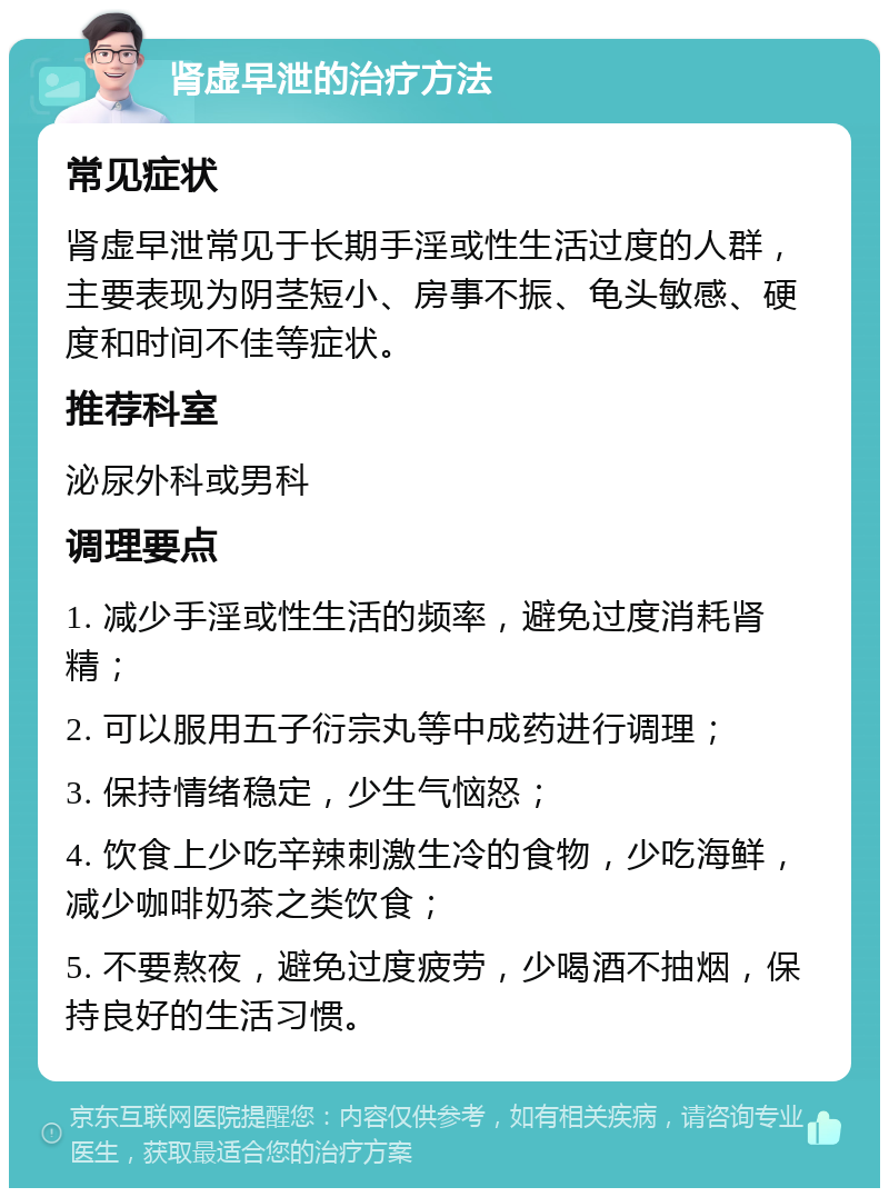 肾虚早泄的治疗方法 常见症状 肾虚早泄常见于长期手淫或性生活过度的人群，主要表现为阴茎短小、房事不振、龟头敏感、硬度和时间不佳等症状。 推荐科室 泌尿外科或男科 调理要点 1. 减少手淫或性生活的频率，避免过度消耗肾精； 2. 可以服用五子衍宗丸等中成药进行调理； 3. 保持情绪稳定，少生气恼怒； 4. 饮食上少吃辛辣刺激生冷的食物，少吃海鲜，减少咖啡奶茶之类饮食； 5. 不要熬夜，避免过度疲劳，少喝酒不抽烟，保持良好的生活习惯。