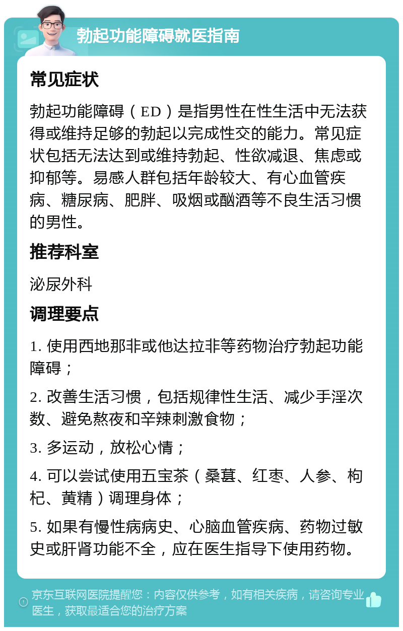 勃起功能障碍就医指南 常见症状 勃起功能障碍（ED）是指男性在性生活中无法获得或维持足够的勃起以完成性交的能力。常见症状包括无法达到或维持勃起、性欲减退、焦虑或抑郁等。易感人群包括年龄较大、有心血管疾病、糖尿病、肥胖、吸烟或酗酒等不良生活习惯的男性。 推荐科室 泌尿外科 调理要点 1. 使用西地那非或他达拉非等药物治疗勃起功能障碍； 2. 改善生活习惯，包括规律性生活、减少手淫次数、避免熬夜和辛辣刺激食物； 3. 多运动，放松心情； 4. 可以尝试使用五宝茶（桑葚、红枣、人参、枸杞、黄精）调理身体； 5. 如果有慢性病病史、心脑血管疾病、药物过敏史或肝肾功能不全，应在医生指导下使用药物。