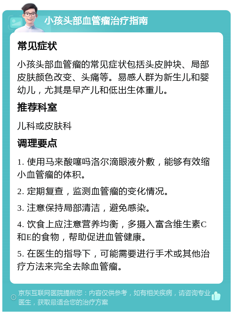 小孩头部血管瘤治疗指南 常见症状 小孩头部血管瘤的常见症状包括头皮肿块、局部皮肤颜色改变、头痛等。易感人群为新生儿和婴幼儿，尤其是早产儿和低出生体重儿。 推荐科室 儿科或皮肤科 调理要点 1. 使用马来酸噻吗洛尔滴眼液外敷，能够有效缩小血管瘤的体积。 2. 定期复查，监测血管瘤的变化情况。 3. 注意保持局部清洁，避免感染。 4. 饮食上应注意营养均衡，多摄入富含维生素C和E的食物，帮助促进血管健康。 5. 在医生的指导下，可能需要进行手术或其他治疗方法来完全去除血管瘤。