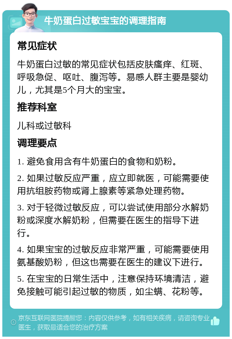 牛奶蛋白过敏宝宝的调理指南 常见症状 牛奶蛋白过敏的常见症状包括皮肤瘙痒、红斑、呼吸急促、呕吐、腹泻等。易感人群主要是婴幼儿，尤其是5个月大的宝宝。 推荐科室 儿科或过敏科 调理要点 1. 避免食用含有牛奶蛋白的食物和奶粉。 2. 如果过敏反应严重，应立即就医，可能需要使用抗组胺药物或肾上腺素等紧急处理药物。 3. 对于轻微过敏反应，可以尝试使用部分水解奶粉或深度水解奶粉，但需要在医生的指导下进行。 4. 如果宝宝的过敏反应非常严重，可能需要使用氨基酸奶粉，但这也需要在医生的建议下进行。 5. 在宝宝的日常生活中，注意保持环境清洁，避免接触可能引起过敏的物质，如尘螨、花粉等。