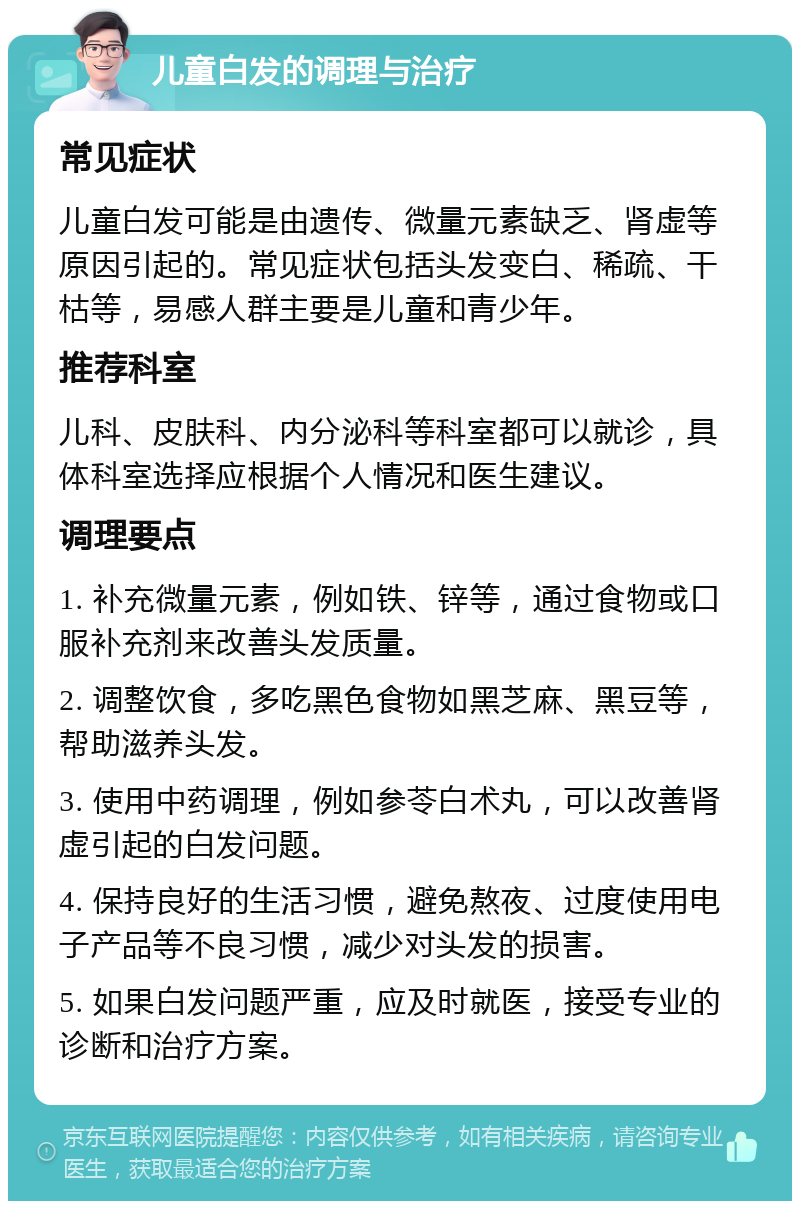 儿童白发的调理与治疗 常见症状 儿童白发可能是由遗传、微量元素缺乏、肾虚等原因引起的。常见症状包括头发变白、稀疏、干枯等，易感人群主要是儿童和青少年。 推荐科室 儿科、皮肤科、内分泌科等科室都可以就诊，具体科室选择应根据个人情况和医生建议。 调理要点 1. 补充微量元素，例如铁、锌等，通过食物或口服补充剂来改善头发质量。 2. 调整饮食，多吃黑色食物如黑芝麻、黑豆等，帮助滋养头发。 3. 使用中药调理，例如参苓白术丸，可以改善肾虚引起的白发问题。 4. 保持良好的生活习惯，避免熬夜、过度使用电子产品等不良习惯，减少对头发的损害。 5. 如果白发问题严重，应及时就医，接受专业的诊断和治疗方案。