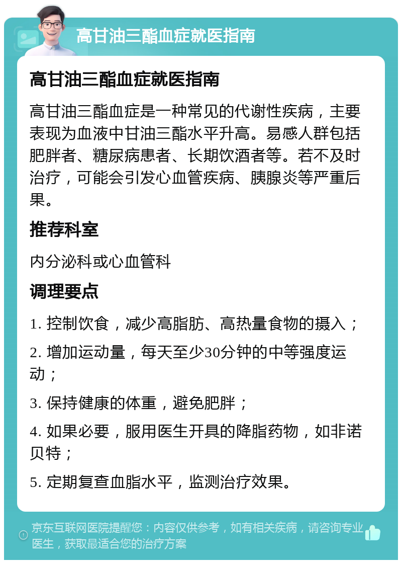 高甘油三酯血症就医指南 高甘油三酯血症就医指南 高甘油三酯血症是一种常见的代谢性疾病，主要表现为血液中甘油三酯水平升高。易感人群包括肥胖者、糖尿病患者、长期饮酒者等。若不及时治疗，可能会引发心血管疾病、胰腺炎等严重后果。 推荐科室 内分泌科或心血管科 调理要点 1. 控制饮食，减少高脂肪、高热量食物的摄入； 2. 增加运动量，每天至少30分钟的中等强度运动； 3. 保持健康的体重，避免肥胖； 4. 如果必要，服用医生开具的降脂药物，如非诺贝特； 5. 定期复查血脂水平，监测治疗效果。