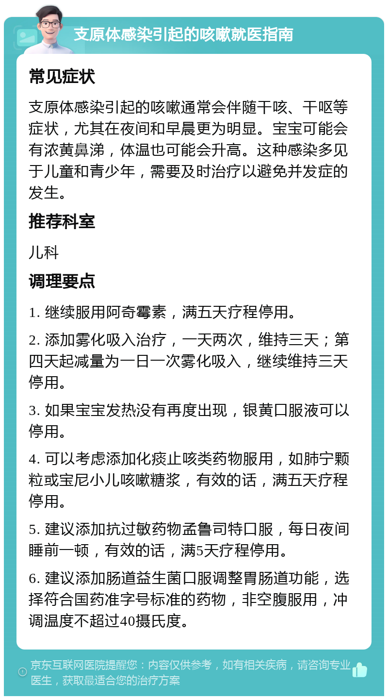 支原体感染引起的咳嗽就医指南 常见症状 支原体感染引起的咳嗽通常会伴随干咳、干呕等症状，尤其在夜间和早晨更为明显。宝宝可能会有浓黄鼻涕，体温也可能会升高。这种感染多见于儿童和青少年，需要及时治疗以避免并发症的发生。 推荐科室 儿科 调理要点 1. 继续服用阿奇霉素，满五天疗程停用。 2. 添加雾化吸入治疗，一天两次，维持三天；第四天起减量为一日一次雾化吸入，继续维持三天停用。 3. 如果宝宝发热没有再度出现，银黄口服液可以停用。 4. 可以考虑添加化痰止咳类药物服用，如肺宁颗粒或宝尼小儿咳嗽糖浆，有效的话，满五天疗程停用。 5. 建议添加抗过敏药物孟鲁司特口服，每日夜间睡前一顿，有效的话，满5天疗程停用。 6. 建议添加肠道益生菌口服调整胃肠道功能，选择符合国药准字号标准的药物，非空腹服用，冲调温度不超过40摄氏度。