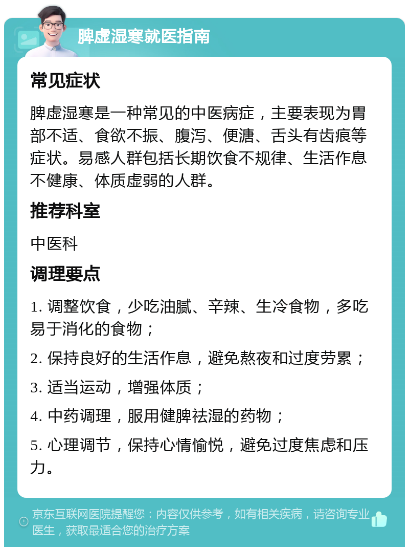 脾虚湿寒就医指南 常见症状 脾虚湿寒是一种常见的中医病症，主要表现为胃部不适、食欲不振、腹泻、便溏、舌头有齿痕等症状。易感人群包括长期饮食不规律、生活作息不健康、体质虚弱的人群。 推荐科室 中医科 调理要点 1. 调整饮食，少吃油腻、辛辣、生冷食物，多吃易于消化的食物； 2. 保持良好的生活作息，避免熬夜和过度劳累； 3. 适当运动，增强体质； 4. 中药调理，服用健脾祛湿的药物； 5. 心理调节，保持心情愉悦，避免过度焦虑和压力。