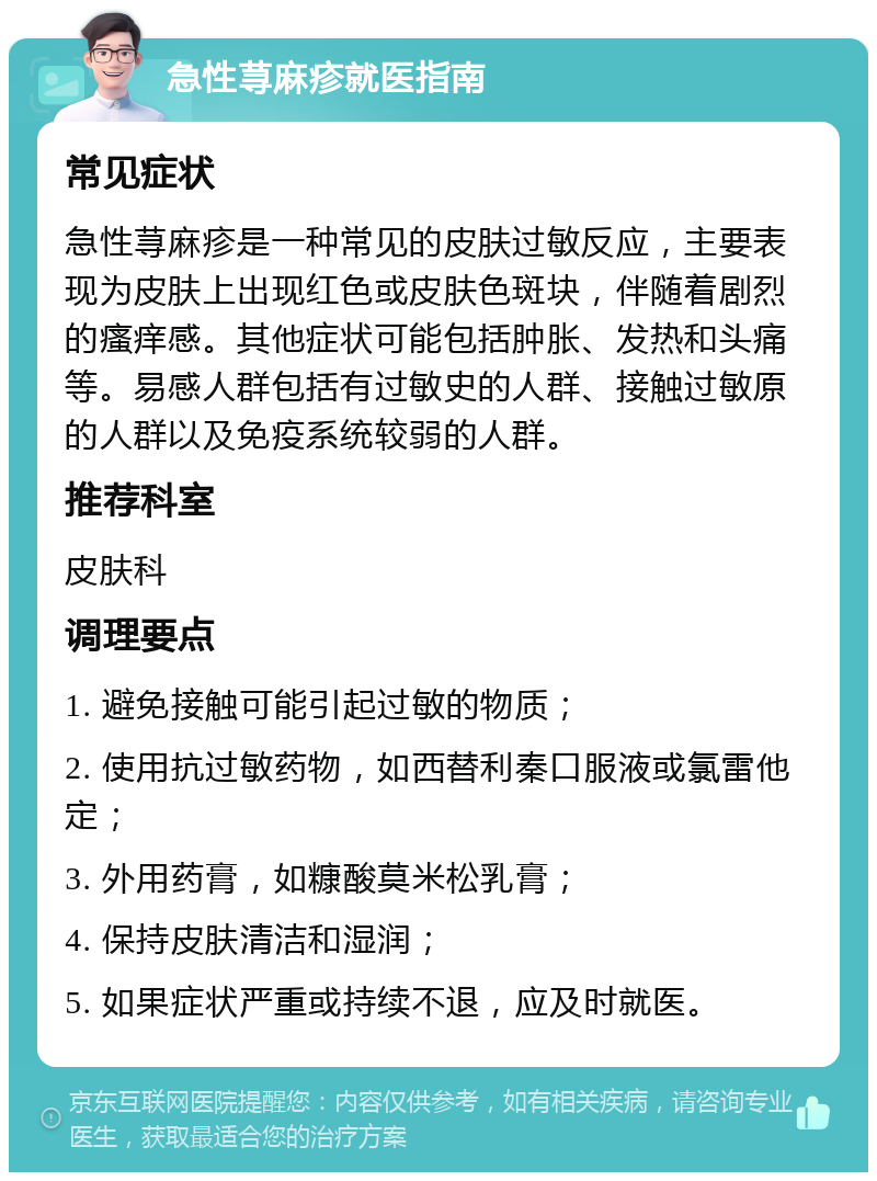 急性荨麻疹就医指南 常见症状 急性荨麻疹是一种常见的皮肤过敏反应，主要表现为皮肤上出现红色或皮肤色斑块，伴随着剧烈的瘙痒感。其他症状可能包括肿胀、发热和头痛等。易感人群包括有过敏史的人群、接触过敏原的人群以及免疫系统较弱的人群。 推荐科室 皮肤科 调理要点 1. 避免接触可能引起过敏的物质； 2. 使用抗过敏药物，如西替利秦口服液或氯雷他定； 3. 外用药膏，如糠酸莫米松乳膏； 4. 保持皮肤清洁和湿润； 5. 如果症状严重或持续不退，应及时就医。